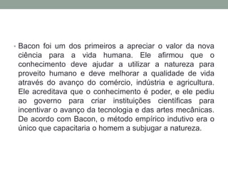 • Bacon foi um dos primeiros a apreciar o valor da nova
ciência para a vida humana. Ele afirmou que o
conhecimento deve ajudar a utilizar a natureza para
proveito humano e deve melhorar a qualidade de vida
através do avanço do comércio, indústria e agricultura.
Ele acreditava que o conhecimento é poder, e ele pediu
ao governo para criar instituições científicas para
incentivar o avanço da tecnologia e das artes mecânicas.
De acordo com Bacon, o método empírico indutivo era o
único que capacitaria o homem a subjugar a natureza.
 