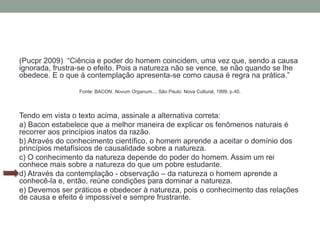 (Pucpr 2009) “Ciência e poder do homem coincidem, uma vez que, sendo a causa
ignorada, frustra-se o efeito. Pois a natureza não se vence, se não quando se lhe
obedece. E o que à contemplação apresenta-se como causa é regra na prática.”
Fonte: BACON. Novum Organum..., São Paulo: Nova Cultural, 1999, p.40.
Tendo em vista o texto acima, assinale a alternativa correta:
a) Bacon estabelece que a melhor maneira de explicar os fenômenos naturais é
recorrer aos princípios inatos da razão.
b) Através do conhecimento científico, o homem aprende a aceitar o domínio dos
princípios metafísicos de causalidade sobre a natureza.
c) O conhecimento da natureza depende do poder do homem. Assim um rei
conhece mais sobre a natureza do que um pobre estudante.
d) Através da contemplação - observação – da natureza o homem aprende a
conhecê-la e, então, reúne condições para dominar a natureza.
e) Devemos ser práticos e obedecer à natureza, pois o conhecimento das relações
de causa e efeito é impossível e sempre frustrante.
 