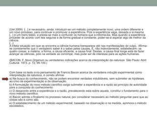 (Uel 2009) [...] é necessário, ainda, introduzir-se um método completamente novo, uma ordem diferente e
um novo processo, para continuar e promover a experiência. Pois a experiência vaga, deixada a si mesma
[...] é um mero tateio, e presta-se mais a confundir os homens que a informá-los. Mas quando a experiência
proceder de acordo com leis seguras e de forma gradual e constante, poder-se-á esperar algo de melhor da
ciência.
[...]
A infeliz situação em que se encontra a ciência humana transparece até nas manifestações do vulgo. Afirma-
se corretamente que o verdadeiro saber é o saber pelas causas. E, não indevidamente, estabelecem- se
quatro coisas: a matéria, a forma, a causa eficiente, a causa final. Destas, a causa final longe está de fazer
avançar as ciências, pois na verdade as corrompe; mas pode ser de interesse para as ações humanas.
(BACON, F. Novo Organum ou verdadeiras indicações acerca da interpretação da natureza. São Paulo: Abril
Cultural. 1973. p. 72; 99-100.)
Com base no texto e no pensamento de Francis Bacon acerca da verdadeira indução experimental como
interpretação da natureza, é correto afirmar.
a) Na busca do conhecimento, não se podem encontrar verdades indubitáveis, sem submeter as hipóteses
ao crivo da experimentação e da observação.
b) A formulação do novo método científico exige submeter a experiência e a razão ao princípio de autoridade
para a conquista do conhecimento.
c) O desacordo entre a experiência e a razão, prevalecendo esta sobre aquela, constitui o fundamento para o
novo método científico.
d) Bacon admite o finalismo no processo natural, por considerar necessário ao método perguntar para que as
coisas são e como são.
e) O estabelecimento de um método experimental, baseado na observação e na medida, aprimora o método
escolástico.
 