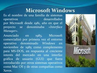 Microsoft Windows
Es el nombre de una familia de sistemas
operativos                  desarrollados
por Microsoft desde 1981, año en que el
proyecto se denominaba «Interface
Manager».
Anunciado      en     1983,     Microsoft
comercializó por primera vez el entorno
operativo denominado Windows en
noviembre de 1985 como complemento
para MS-DOS, en respuesta al creciente
interés del mercado en una interfaz
gráfica de usuario (GUI) que fuera
introducido por otros sistemas operativos
como Mac OS y de otras compañías como
Xerox.
 