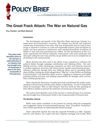 POLICY BRIEF                                                                                Vol. 23, No. 07
                                          from the COMMONWEALTH              FOUNDATION             July 2011




The Great Frack Attack: The War on Natural Gas
PAUL CHESSER   AND     MARK NEWGENT


                         Introduction

                             The development and growth of the Marcellus Shale natural gas industry is a
                         major boom for Pennsylvania’s economy. The industry has directly and indirectly
                         created tens of thousands of new jobs, with tens of thousands more to come if natu-
                         ral gas is allowed to continue in a safe and responsible manner; paid out billions in
                         royalty and lease payment to landowners; and contributed hundreds of millions of
                         dollars to state and local government tax coffers. Yet the development of this eco-
   This policy brief     nomic opportunity has become extremely controversial, with many politicians and
identifies some of       advocates calling for new taxes and fees on gas drillers and even an outright ban on
                         all drilling in the commonwealth.
    the top foes or
 obstructionists of
                             Much attention has been paid to the efforts of gas companies to influence the
   an industry that      political debate through campaign contributions and lobbying efforts. But anti-
 has brought tens        drilling activists—while claiming gas companies use their vast financial resources
   of thousands of       to weaken regulatory structures and silence poorly funded environmental groups—
  jobs to the Com-       influence politicians through their own lobbying efforts and by spreading myths
     monwealth of        about drilling. Among the myths alleged about “Big Gas” is that drillers are flocking
     Pennsylvania.       to Pennsylvania’s rich Marcellus Shale reserves, engaging in dangerous and highly
                         polluting drilling activities, and shirking responsibility for damages while success-
                         fully avoiding paying taxes.

                             These intentional distortions of reality have both misinformed the public under-
                         standing in Pennsylvania and the policy debate in Harrisburg. So who is behind the
                         attack on natural gas? Why are they doing it? And how much are they spending on
                         their efforts to hinder or prevent the extraction of natural gas in Pennsylvania?

                             This policy brief identifies some of the top foes or obstructionists of an industry
                         that has brought tens of thousands of jobs to the Commonwealth of Pennsylvania.
                          
                         The Wealthy Liberals 
                          
                             While some media contribute to the hysteria by passing along the propaganda
                         and exaggerated claims of environmentalist groups, some “journalistic enterprises”
                         were created specifically for disbursing their biased message.

                            That’s what Herb Sandler did with the nonprofit ProPublica in 2007. Together
                         with his wife Marion, the couple sold their subprime mortgage firm Golden West



                               COMMONWEALTH FOUNDATION for PUBLIC POLICY ALTERNATIVES
 
