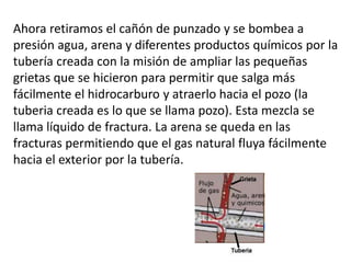 Ahora retiramos el cañón de punzado y se bombea a
presión agua, arena y diferentes productos químicos por la
tubería creada con la misión de ampliar las pequeñas
grietas que se hicieron para permitir que salga más
fácilmente el hidrocarburo y atraerlo hacia el pozo (la
tuberia creada es lo que se llama pozo). Esta mezcla se
llama líquido de fractura. La arena se queda en las
fracturas permitiendo que el gas natural fluya fácilmente
hacia el exterior por la tubería.
 