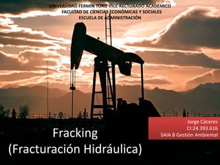 Fracking
(Fracturación Hidráulica)
UNIVERSIDAD FERMÍN TORO VICE-RECTORADO ACADÉMICO
FACULTAD DE CIENCIAS ECONÓMICAS Y SOCIALES
ESCUELA DE ADMINISTRACIÓN
Jorge Cáceres
CI:24.393.616
SAIA B Gestión Ambiental
 