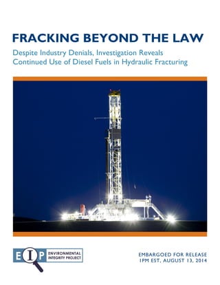 FRACKING BEYOND THE LAW
Despite Industry Denials, Investigation Reveals
Continued Use of Diesel Fuels in Hydraulic Fracturing
EMBARGOED FOR RELEASE
1PM EST, AUGUST 13, 2014
 