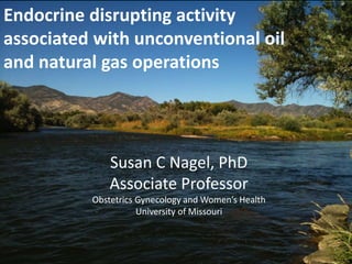 Endocrine disrupting activity
associated with unconventional oil
and natural gas operations
Susan C Nagel, PhD
Associate Professor
Obstetrics Gynecology and Women’s Health
University of Missouri
 
