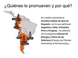 En nuestro continente la
Iniciativa Global de Gas de
Esquisto –en la que participan
Argentina, Chile, Colombia,
Perú y Uruguay-, se potencia
con el programa Alianza de
Energía y Clima de las
Américas (Energy and Climate
Partnetship of the Americas)…
¿Quiénes lo promueven y por qué?
 