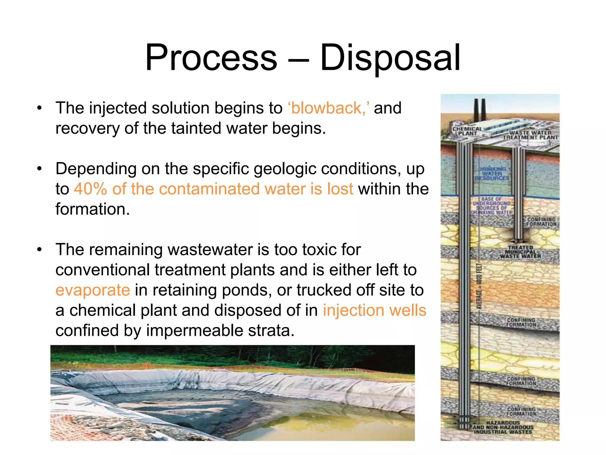 Process – Disposal
• The injected solution begins to ‘blowback,’ and
recovery of the tainted water begins.
• Depending on the specific geologic conditions, up
to 40% of the contaminated water is lost within the
formation.
• The remaining wastewater is too toxic for
conventional treatment plants and is either left to
evaporate in retaining ponds, or trucked off site to
a chemical plant and disposed of in injection wells
confined by impermeable strata.
 