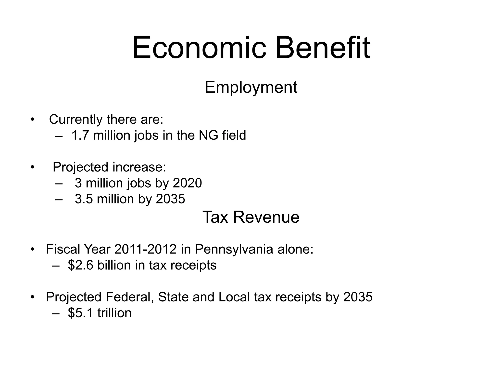 Economic Benefit
Employment
• Currently there are:
– 1.7 million jobs in the NG field
• Projected increase:
– 3 million jobs by 2020
– 3.5 million by 2035
Tax Revenue
• Fiscal Year 2011-2012 in Pennsylvania alone:
– $2.6 billion in tax receipts
• Projected Federal, State and Local tax receipts by 2035
– $5.1 trillion
 