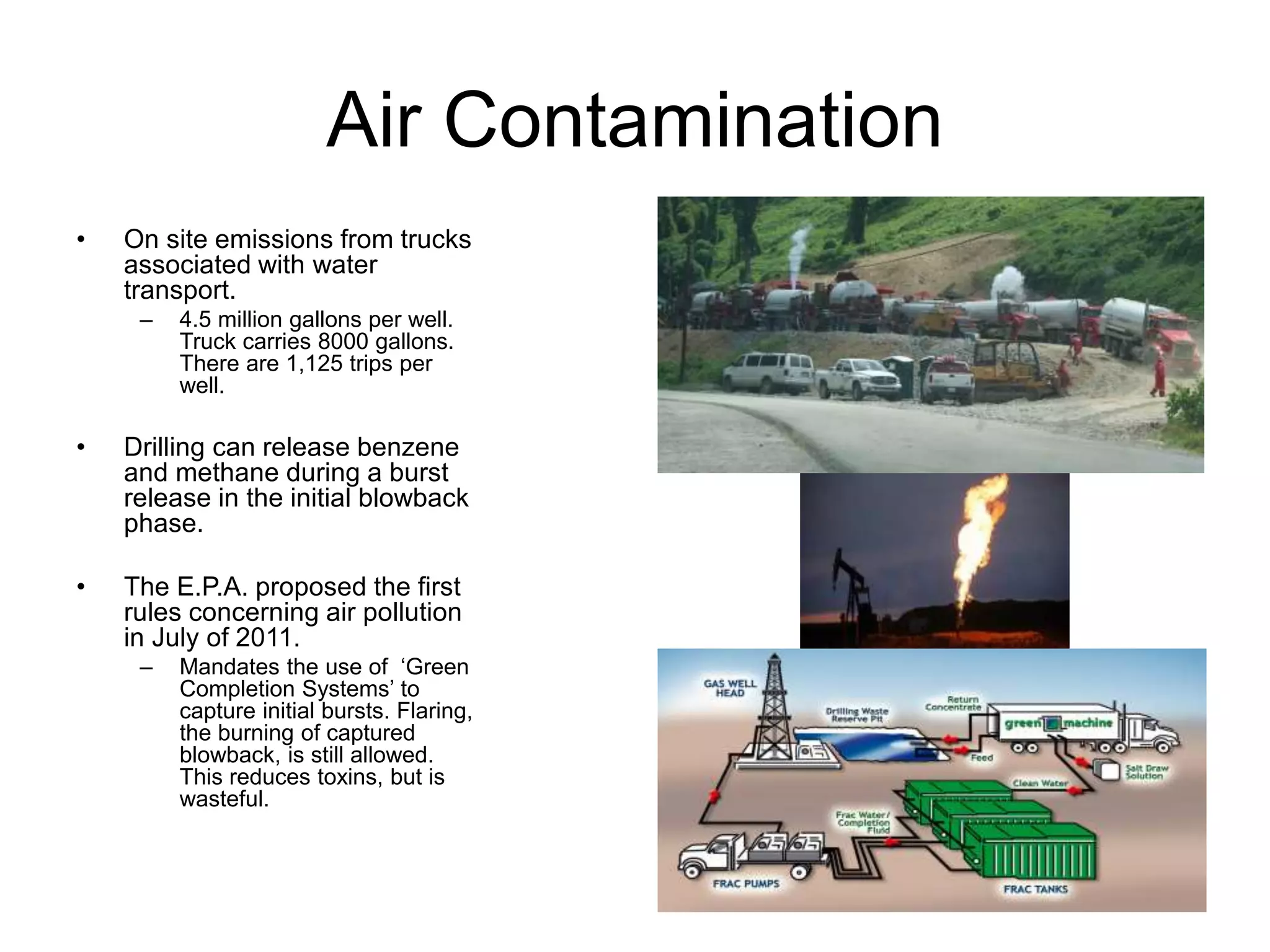 Air Contamination
• On site emissions from trucks
associated with water
transport.
– 4.5 million gallons per well.
Truck carries 8000 gallons.
There are 1,125 trips per
well.
• Drilling can release benzene
and methane during a burst
release in the initial blowback
phase.
• The E.P.A. proposed the first
rules concerning air pollution
in July of 2011.
– Mandates the use of ‘Green
Completion Systems’ to
capture initial bursts. Flaring,
the burning of captured
blowback, is still allowed.
This reduces toxins, but is
wasteful.
 