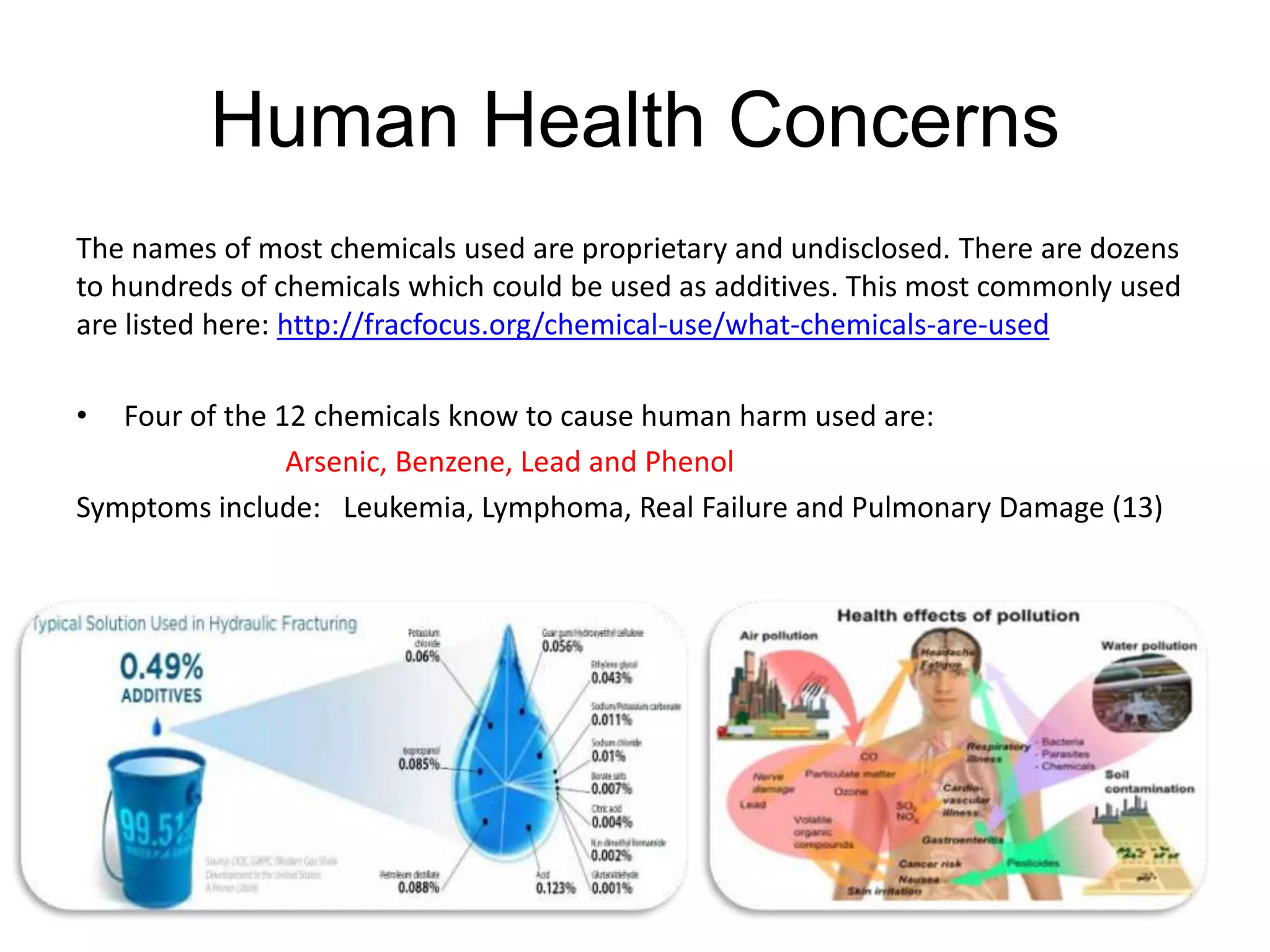 Human Health Concerns
The names of most chemicals used are proprietary and undisclosed. There are dozens
to hundreds of chemicals which could be used as additives. This most commonly used
are listed here: http://fracfocus.org/chemical-use/what-chemicals-are-used
• Four of the 12 chemicals know to cause human harm used are:
Arsenic, Benzene, Lead and Phenol
Symptoms include: Leukemia, Lymphoma, Real Failure and Pulmonary Damage (13)
 