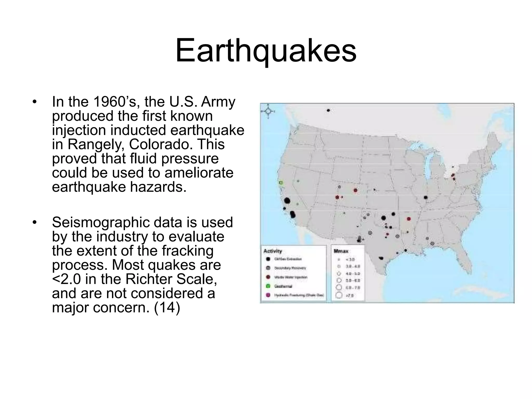 Earthquakes
• In the 1960’s, the U.S. Army
produced the first known
injection inducted earthquake
in Rangely, Colorado. This
proved that fluid pressure
could be used to ameliorate
earthquake hazards.
• Seismographic data is used
by the industry to evaluate
the extent of the fracking
process. Most quakes are
<2.0 in the Richter Scale,
and are not considered a
major concern. (14)
 
