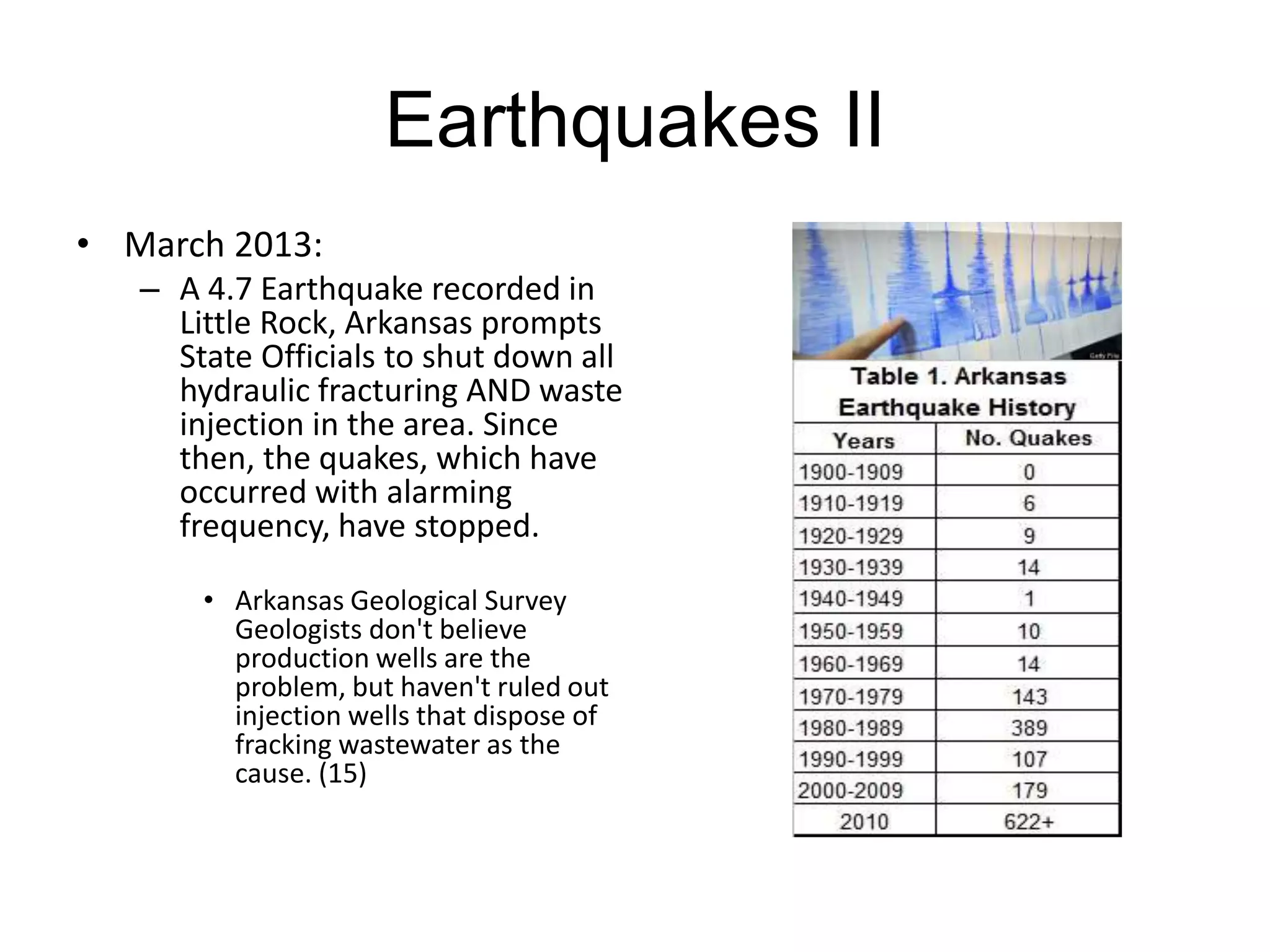 Earthquakes II
• March 2013:
– A 4.7 Earthquake recorded in
Little Rock, Arkansas prompts
State Officials to shut down all
hydraulic fracturing AND waste
injection in the area. Since
then, the quakes, which have
occurred with alarming
frequency, have stopped.
• Arkansas Geological Survey
Geologists don't believe
production wells are the
problem, but haven't ruled out
injection wells that dispose of
fracking wastewater as the
cause. (15)
 