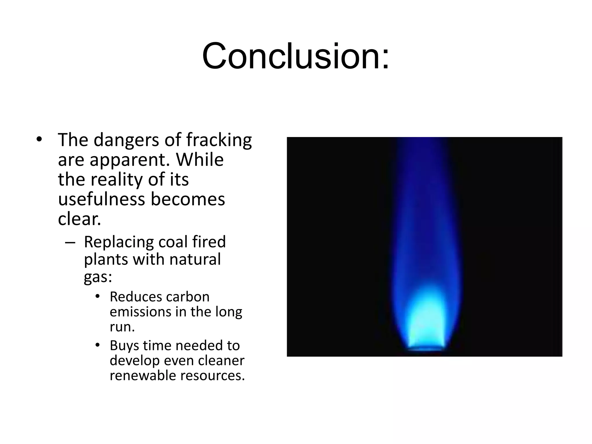 Conclusion:
• The dangers of fracking
are apparent. While
the reality of its
usefulness becomes
clear.
– Replacing coal fired
plants with natural
gas:
• Reduces carbon
emissions in the long
run.
• Buys time needed to
develop even cleaner
renewable resources.
 