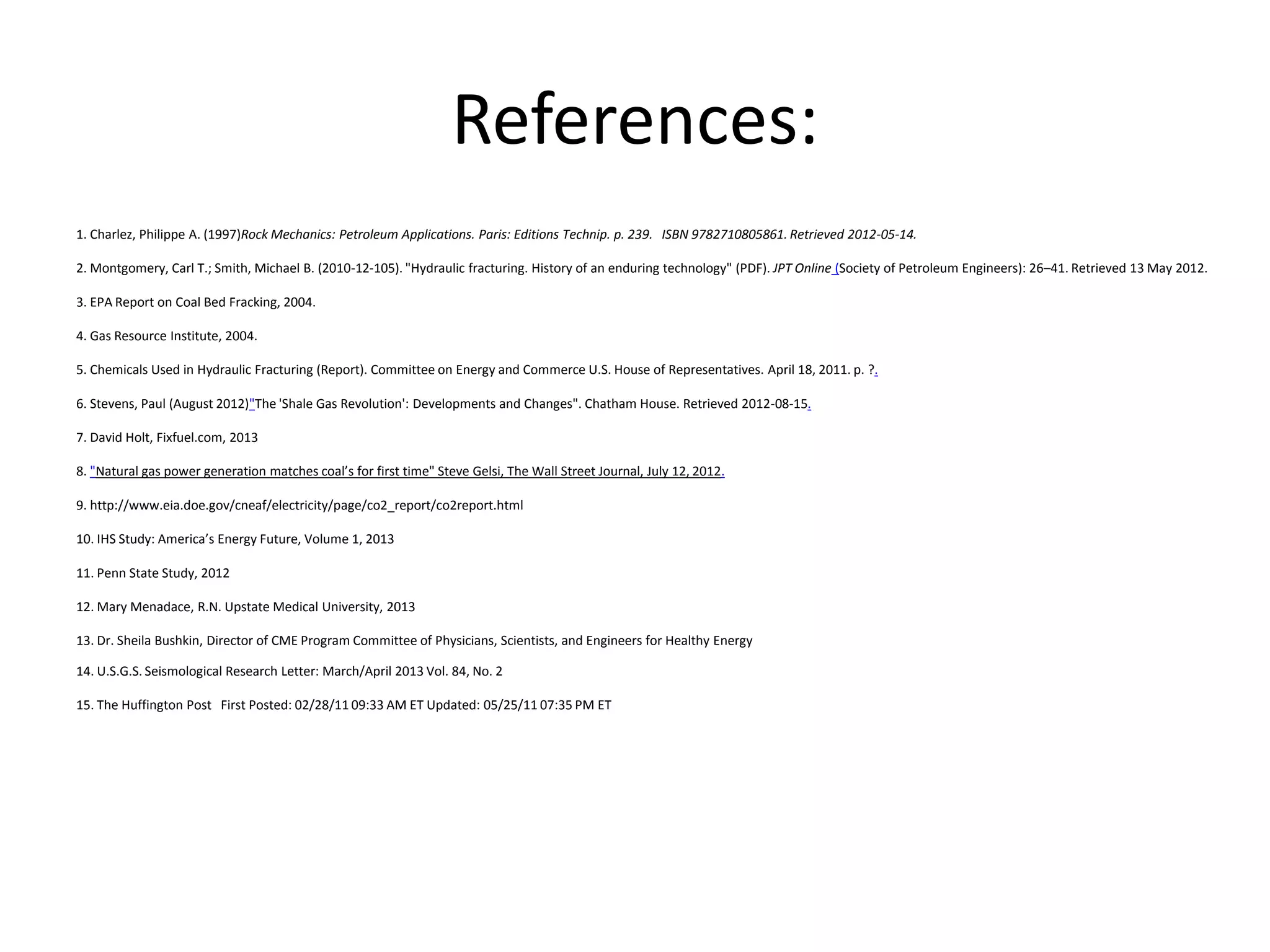 References:
1. Charlez, Philippe A. (1997)Rock Mechanics: Petroleum Applications. Paris: Editions Technip. p. 239. ISBN 9782710805861. Retrieved 2012-05-14.
2. Montgomery, Carl T.; Smith, Michael B. (2010-12-105). "Hydraulic fracturing. History of an enduring technology" (PDF). JPT Online (Society of Petroleum Engineers): 26–41. Retrieved 13 May 2012.
3. EPA Report on Coal Bed Fracking, 2004.
4. Gas Resource Institute, 2004.
5. Chemicals Used in Hydraulic Fracturing (Report). Committee on Energy and Commerce U.S. House of Representatives. April 18, 2011. p. ?.
6. Stevens, Paul (August 2012)"The 'Shale Gas Revolution': Developments and Changes". Chatham House. Retrieved 2012-08-15.
7. David Holt, Fixfuel.com, 2013
8. "Natural gas power generation matches coal’s for first time" Steve Gelsi, The Wall Street Journal, July 12, 2012.
9. http://www.eia.doe.gov/cneaf/electricity/page/co2_report/co2report.html
10. IHS Study: America’s Energy Future, Volume 1, 2013
11. Penn State Study, 2012
12. Mary Menadace, R.N. Upstate Medical University, 2013
13. Dr. Sheila Bushkin, Director of CME Program Committee of Physicians, Scientists, and Engineers for Healthy Energy
14. U.S.G.S. Seismological Research Letter: March/April 2013 Vol. 84, No. 2
15. The Huffington Post First Posted: 02/28/11 09:33 AM ET Updated: 05/25/11 07:35 PM ET
 
