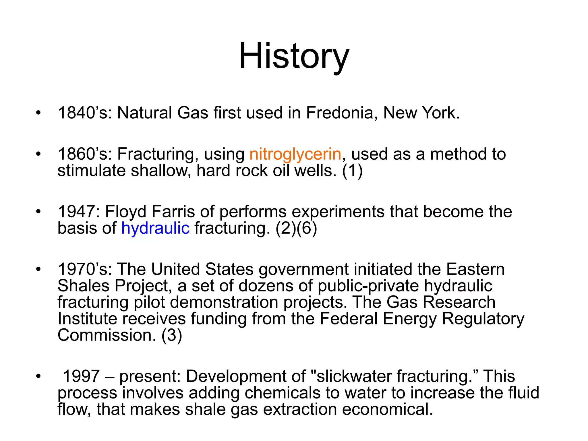 History
• 1840’s: Natural Gas first used in Fredonia, New York.
• 1860’s: Fracturing, using nitroglycerin, used as a method to
stimulate shallow, hard rock oil wells. (1)
• 1947: Floyd Farris of performs experiments that become the
basis of hydraulic fracturing. (2)(6)
• 1970’s: The United States government initiated the Eastern
Shales Project, a set of dozens of public-private hydraulic
fracturing pilot demonstration projects. The Gas Research
Institute receives funding from the Federal Energy Regulatory
Commission. (3)
• 1997 – present: Development of "slickwater fracturing.” This
process involves adding chemicals to water to increase the fluid
flow, that makes shale gas extraction economical.
 
