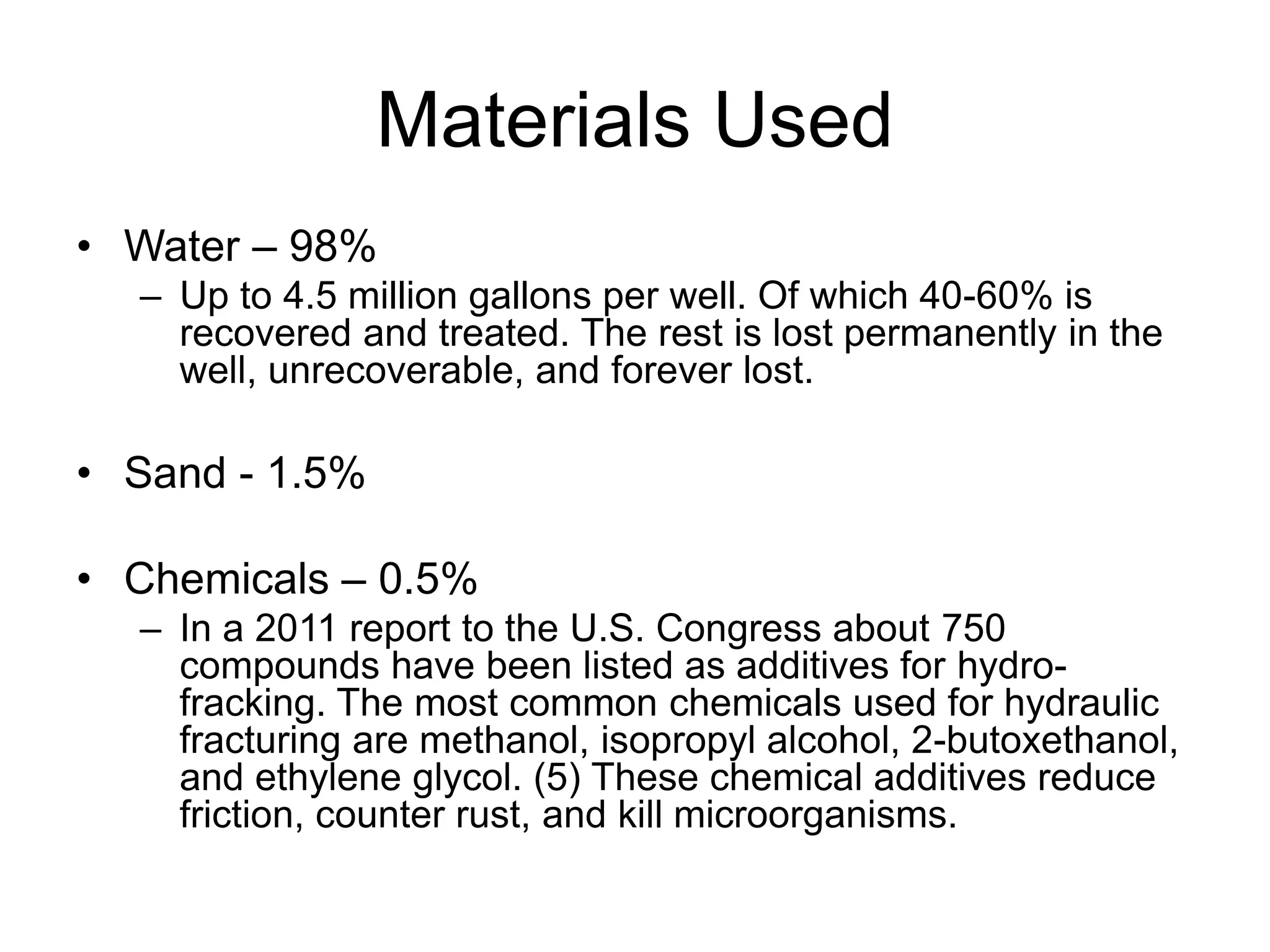 Materials Used
• Water – 98%
– Up to 4.5 million gallons per well. Of which 40-60% is
recovered and treated. The rest is lost permanently in the
well, unrecoverable, and forever lost.
• Sand - 1.5%
• Chemicals – 0.5%
– In a 2011 report to the U.S. Congress about 750
compounds have been listed as additives for hydro-
fracking. The most common chemicals used for hydraulic
fracturing are methanol, isopropyl alcohol, 2-butoxethanol,
and ethylene glycol. (5) These chemical additives reduce
friction, counter rust, and kill microorganisms.
 
