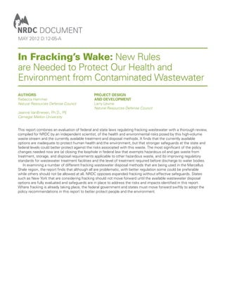 document
may 2012 d:12-05-A



In Fracking’s Wake: New Rules
are Needed to Protect Our Health and
Environment from Contaminated Wastewater
Authors                                       project design
Rebecca Hammer                                and development
Natural Resources Defense Council             Larry Levine
                                              Natural Resources Defense Council
Jeanne VanBriesen, Ph.D., PE
Carnegie Mellon University


This report combines an evaluation of federal and state laws regulating fracking wastewater with a thorough review,
compiled for NRDC by an independent scientist, of the health and environmental risks posed by this high-volume
waste stream and the currently available treatment and disposal methods. It finds that the currently available
options are inadequate to protect human health and the environment, but that stronger safeguards at the state and
federal levels could better protect against the risks associated with this waste. The most significant of the policy
changes needed now are (a) closing the loophole in federal law that exempts hazardous oil and gas waste from
treatment, storage, and disposal requirements applicable to other hazardous waste, and (b) improving regulatory
standards for wastewater treatment facilities and the level of treatment required before discharge to water bodies.
 	 In examining a number of different fracking wastewater disposal methods that are being used in the Marcellus
Shale region, the report finds that although all are problematic, with better regulation some could be preferable
while others should not be allowed at all. NRDC opposes expanded fracking without effective safeguards. States
such as New York that are considering fracking should not move forward until the available wastewater disposal
options are fully evaluated and safeguards are in place to address the risks and impacts identified in this report.
Where fracking is already taking place, the federal government and states must move forward swiftly to adopt the
policy recommendations in this report to better protect people and the environment.
 