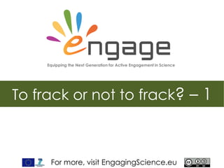 For more, visit EngagingScience.eu
To frack or not to frack? – 1
Equipping the Next Generation for Active Engagement in Science
 