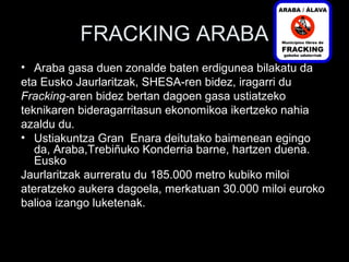 FRACKING ARABA
• Araba gasa duen zonalde baten erdigunea bilakatu da
eta Eusko Jaurlaritzak, SHESA-ren bidez, iragarri du
Fracking-aren bidez bertan dagoen gasa ustiatzeko
teknikaren bideragarritasun ekonomikoa ikertzeko nahia
azaldu du.
• Ustiakuntza Gran Enara deitutako baimenean egingo
da, Araba,Trebiñuko Konderria barne, hartzen duena.
Eusko
Jaurlaritzak aurreratu du 185.000 metro kubiko miloi
ateratzeko aukera dagoela, merkatuan 30.000 miloi euroko
balioa izango luketenak.
 