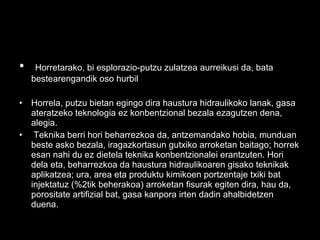 • Horretarako, bi esplorazio-putzu zulatzea aurreikusi da, bata
bestearengandik oso hurbil
• Horrela, putzu bietan egingo dira haustura hidraulikoko lanak, gasa
ateratzeko teknologia ez konbentzional bezala ezagutzen dena,
alegia.
• Teknika berri hori beharrezkoa da, antzemandako hobia, munduan
beste asko bezala, iragazkortasun gutxiko arroketan baitago; horrek
esan nahi du ez dietela teknika konbentzionalei erantzuten. Hori
dela eta, beharrezkoa da haustura hidraulikoaren gisako teknikak
aplikatzea; ura, area eta produktu kimikoen portzentaje txiki bat
injektatuz (%2tik beherakoa) arroketan fisurak egiten dira, hau da,
porositate artifizial bat, gasa kanpora irten dadin ahalbidetzen
duena.
 