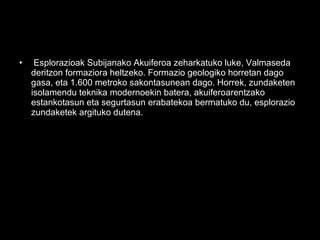 • Esplorazioak Subijanako Akuiferoa zeharkatuko luke, Valmaseda
deritzon formaziora heltzeko. Formazio geologiko horretan dago
gasa, eta 1.600 metroko sakontasunean dago. Horrek, zundaketen
isolamendu teknika modernoekin batera, akuiferoarentzako
estankotasun eta segurtasun erabatekoa bermatuko du, esplorazio
zundaketek argituko dutena.
 