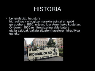 HISTORIA
• Lehendabizi, haustura
hidraulikoak nitroglizerinarekin egin ziren gutxi
gorabehera 1860. urtean, Ipar Amerikako kostetan.
Ondoren, 1930an nitroglizerina alde batera
utzita azidoak baliatu zituzten haustura hidraulikoa
egiteko.
 