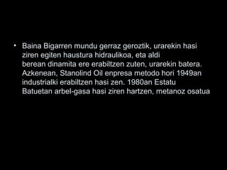 • Baina Bigarren mundu gerraz geroztik, urarekin hasi
ziren egiten haustura hidraulikoa, eta aldi
berean dinamita ere erabiltzen zuten, urarekin batera.
Azkenean, Stanolind Oil enpresa metodo hori 1949an
industrialki erabiltzen hasi zen. 1980an Estatu
Batuetan arbel-gasa hasi ziren hartzen, metanoz osatua
 