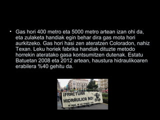 • Gas hori 400 metro eta 5000 metro artean izan ohi da,
eta zulaketa handiak egin behar dira gas mota hori
aurkitzeko. Gas hori hasi zen ateratzen Coloradon, nahiz
Texan. Leku horiek fabrika handiak dituzte metodo
horrekin ateratako gasa kontsumitzen dutenak. Estatu
Batuetan 2008 eta 2012 artean, haustura hidraulikoaren
erabilera %40 gehitu da.
 