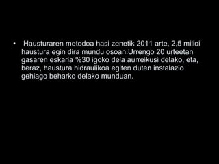• Hausturaren metodoa hasi zenetik 2011 arte, 2,5 milioi
haustura egin dira mundu osoan.Urrengo 20 urteetan
gasaren eskaria %30 igoko dela aurreikusi delako, eta,
beraz, haustura hidraulikoa egiten duten instalazio
gehiago beharko delako munduan.
 