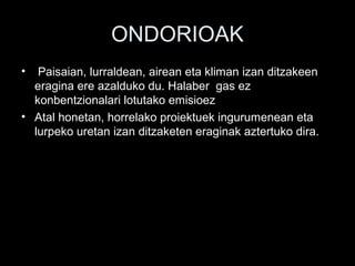 ONDORIOAK
• Paisaian, lurraldean, airean eta kliman izan ditzakeen
eragina ere azalduko du. Halaber gas ez
konbentzionalari lotutako emisioez
• Atal honetan, horrelako proiektuek ingurumenean eta
lurpeko uretan izan ditzaketen eraginak aztertuko dira.
 