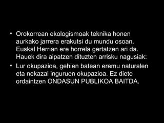 • Orokorrean ekologismoak teknika honen
aurkako jarrera erakutsi du mundu osoan.
Euskal Herrian ere horrela gertatzen ari da.
Hauek dira aipatzen dituzten arrisku nagusiak:
• Lur okupazioa, gehien batean eremu naturalen
eta nekazal inguruen okupazioa. Ez diete
ordaintzen ONDASUN PUBLIKOA BAITDA.
 