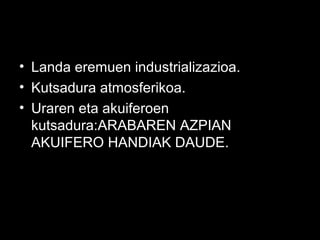 • Landa eremuen industrializazioa.
• Kutsadura atmosferikoa.
• Uraren eta akuiferoen
kutsadura:ARABAREN AZPIAN
AKUIFERO HANDIAK DAUDE.
 