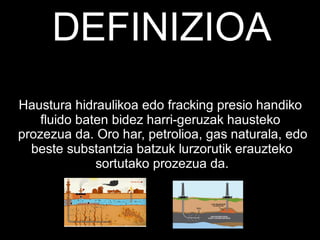 DEFINIZIOA
Haustura hidraulikoa edo fracking presio handiko
fluido baten bidez harri-geruzak hausteko
prozezua da. Oro har, petrolioa, gas naturala, edo
beste substantzia batzuk lurzorutik erauzteko
sortutako prozezua da.
 