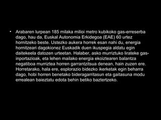 • Arabaren lurpean 185 milaka milioi metro kubikoko gas-erreserba
dago, hau da, Euskal Autonomia Erkidegoa (EAE) 60 urtez
hornitzeko beste. Ustezko aukera horrek esan nahi du, energia
hornitzeari dagokionez Euskadik duen ikuspegia aldatu egin
daitekeela datozen urteetan. Halaber, asko murriztuko lirateke gas-
inportazioak, eta lehen mailako energia ekoiztearen balantza
negatiboa murriztea horren garrantzitsua denean, hain zuzen ere.
Horretarako, hala ere, esplorazio bidezko ikerketak egin beharra
dago, hobi horren benetako bideragarritasun eta gaitasuna modu
errealean baieztatu edota behin betiko baztertzeko.
 