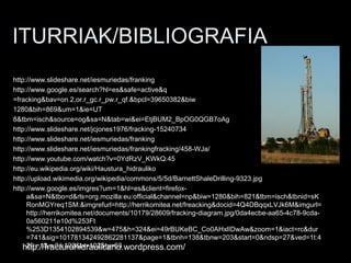 ITURRIAK/BIBLIOGRAFIA
http://www.slideshare.net/iesmuriedas/franking
http://www.google.es/search?hl=es&safe=active&q
=fracking&bav=on.2,or.r_gc.r_pw.r_qf.&bpcl=39650382&biw
1280&bih=869&um=1&ie=UT
8&tbm=isch&source=og&sa=N&tab=wi&ei=EtjBUM2_BpOG0QGB7oAg
http://www.slideshare.net/jcjones1976/fracking-15240734
http://www.slideshare.net/iesmuriedas/franking
http://www.slideshare.net/iesmuriedas/frankingfracking/458-WJa/
http://www.youtube.com/watch?v=0YdRzV_KWkQ:45
http://eu.wikipedia.org/wiki/Haustura_hidrauliko
http://upload.wikimedia.org/wikipedia/commons/5/5d/BarnettShaleDrilling-9323.jpg
http://www.google.es/imgres?um=1&hl=es&client=firefox-
a&sa=N&tbo=d&rls=org.mozilla:eu:official&channel=np&biw=1280&bih=821&tbm=isch&tbnid=sK
RonMGYreq1SM:&imgrefurl=http://herrikomitea.net/freacking&docid=4Q4DBqqxLVJk6M&imgurl=
http://herrikomitea.net/documents/10179/28609/fracking-diagram.jpg/0da4ecbe-aa65-4c78-9cda-
0a560211e10d%253Ft
%253D1354102894539&w=475&h=324&ei=49rBUKeBC_Co0AHxlIDwAw&zoom=1&iact=rc&dur
=741&sig=101781342492862281137&page=1&tbnh=138&tbnw=203&start=0&ndsp=27&ved=1t:4
29,r:13,s:0,i:123&tx=102&ty=63http://fracturahidraulicano.wordpress.com/
 