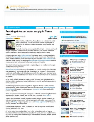 JavaScript Is Recommended
Your browser has JavaScript disabled.
JavaScript is required for most features of this site and we recommend turning it on before continuing. More info?
Fracking dries out water supply in Texas
town
| Aug 13, 2013 at 8:41 PM PDTAustin : TX : USA
BY
XX XX
VIEWS: PENDING
In the small town of Barnhart, Texas, there is no water coming out of
the faucet anymore. Drought and climate change may be partly to
blame, but the real drain on the drinking water supply is shale gas
fracking.
Hydraulic fracturing, commonly called fracking, is a method used by oil
and gas companies to extract natural gas out of shale rock. The process intended to
produce energy is a natural resource hog, particularly when it comes to water.
A fracking well uses up to of fresh water, which is contaminated with
hundreds of to create fracking fluid. The mixture is
forced into horizontal well pipes under pressure great enough to in
otherwise stable ground. The wells often , rendering
massive amounts of water unsafe for humans, livestock, and wildlife.
8 million gallons
unregulated, highly toxic chemicals
set off earthquakes
leak methane and other toxic waste
When the first fracking wells were drilled, it only took 2 years for one Barnhart family to
see their lives changed forever.
on Monday, “Beverly McGuire saw the warning signs before the
town well went dry: sand in the toilet bowl, the sputter of air in the tap, a pump working
overtime to no effect. But it still did not prepare her for the night in June when she turned
on the tap and discovered the tiny town where she had made her home for 35 years was
out of water.”
Mother Jones reported
By the end of this year, another 30 towns in Texas could see their water wells run dry.
And the problem could spread throughout the country as shale gas fracking operations
continue to expand.
Shale fracking operations are draining billions of gallons of water supplies in states
across America. Water contaminated with toxic fracking fluid has
. Crops and livestock exposed to becomes food for
humans and wildlife.
already entered the
US food supply poisoned water
“There have been numerous reports of dangerous pollutants contaminating the land and
water supply of families in areas near fracking sites,” according to Eco Watch.
There is also evidence to suggest that the oil industry is doing all it can to silence the
victims of fracking contamination. “In further attempts to stifle public awareness of the
dangers of , energy companies have been on families who
contract with them,” Eco Watch noted.
fracking issuing gag orders
For the people of Barnhart, Texas, it’s already too late. No gag order can hide what
fracking has done to their town.
As for the rest of America, their future lives in their voices, but only for as long as
lawmakers will listen and oil companies allow them to speak, and time may be running
out. Once the damage from shale fracking is done there are few, if any, ways to restore
all that has been lost.
MORE FROM ALLVOICES
Got a similar story?
Add it to the network!
Or add related content to this report
| | | |News Stories Blogs Images Videos Comments
MOST VIEWED REPORTS
FBI increases surveillance
of Syrians living in the US
| 6 hours
ago
By: JTHOMASDIDYMUS
AP College Football Poll
2013: Complete Week 1
standings, winners ...
| 8 hours agoBy: richwebnews
The American Pundit
writing assignment, Sept.
1-15: US foreign policy ...
| 19 hours agoBy: Punditty
New Mexico, IRS make
small steps toward giant
leap for equality
| 18 hours agoBy: msarzo
New Mexico Republicans
plan legal challenge
against same-sex marriage
| 24 hours agoBy: RenoBerkeley
Kerry says blood tests
showed Sarin gas used in
Syria
| 4 hours agoBy: robertweller
North Korea blames US for
collapse of Kenneth Bae
talks
| 9 hours
ago
By: JTHOMASDIDYMUS
Will this turn you into a
Contributor Report News Stories: 9 Blog Posts: 8 Videos: 5 Images: 1 Comments: 11
itobin53
 