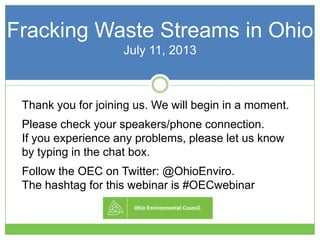 Thank you for joining us. We will begin in a moment.
Please check your speakers/phone connection.
If you experience any problems, please let us know
by typing in the chat box.
Follow the OEC on Twitter: @OhioEnviro.
The hashtag for this webinar is #OECwebinar
Fracking Waste Streams in Ohio
July 11, 2013
 