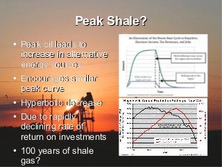 Peak Shale?Peak Shale?
●
Peak oil leads toPeak oil leads to
increase in alternativeincrease in alternative
energy sourcesenergy sources
●
Encourages similarEncourages similar
peak curvepeak curve
●
Hyperbolic decreaseHyperbolic decrease
●
Due to rapidlyDue to rapidly
declining rate ofdeclining rate of
return on investmentsreturn on investments
●
100 years of shale100 years of shale
gas?gas?
 