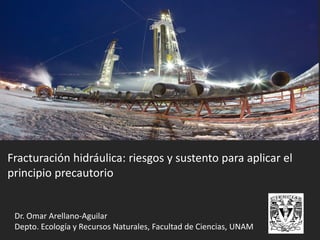 Fracturación hidráulica: riesgos y sustento para aplicar el
principio precautorio
Dr. Omar Arellano-Aguilar
Depto. Ecología y Recursos Naturales, Facultad de Ciencias, UNAM
 