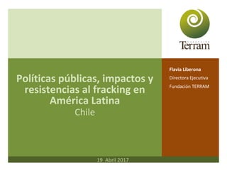 Políticas públicas, impactos y
resistencias al fracking en
América Latina
Chile
Flavia Liberona
Directora Ejecutiva
Fundación TERRAM
19 Abril 2017
 