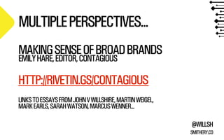 MULTIPLE PERSPECTIVES...
MAKING SENSE OF BROAD BRANDS
EMILY HARE, EDITOR, CONTAGIOUS

HTTP://RIVETIN.GS/CONTAGIOUS
LINKS TO ESSAYS FROM JOHN V WILLSHIRE, MARTIN WEIGEL,
MARK EARLS, SARAH WATSON, MARCUS WENNER...
@WILLSH
SMITHERY.CO

 