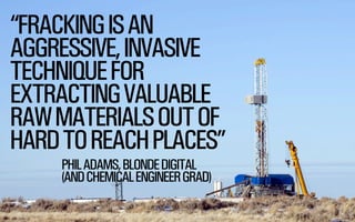 “FRACKING IS AN
AGGRESSIVE, INVASIVE
TECHNIQUE FOR
EXTRACTING VALUABLE
RAW MATERIALS OUT OF
HARD TO REACH PLACES”
PHIL ADAMS, BLONDE DIGITAL
(AND CHEMICAL ENGINEER GRAD)
@WILLSH
SMITHERY.CO

 