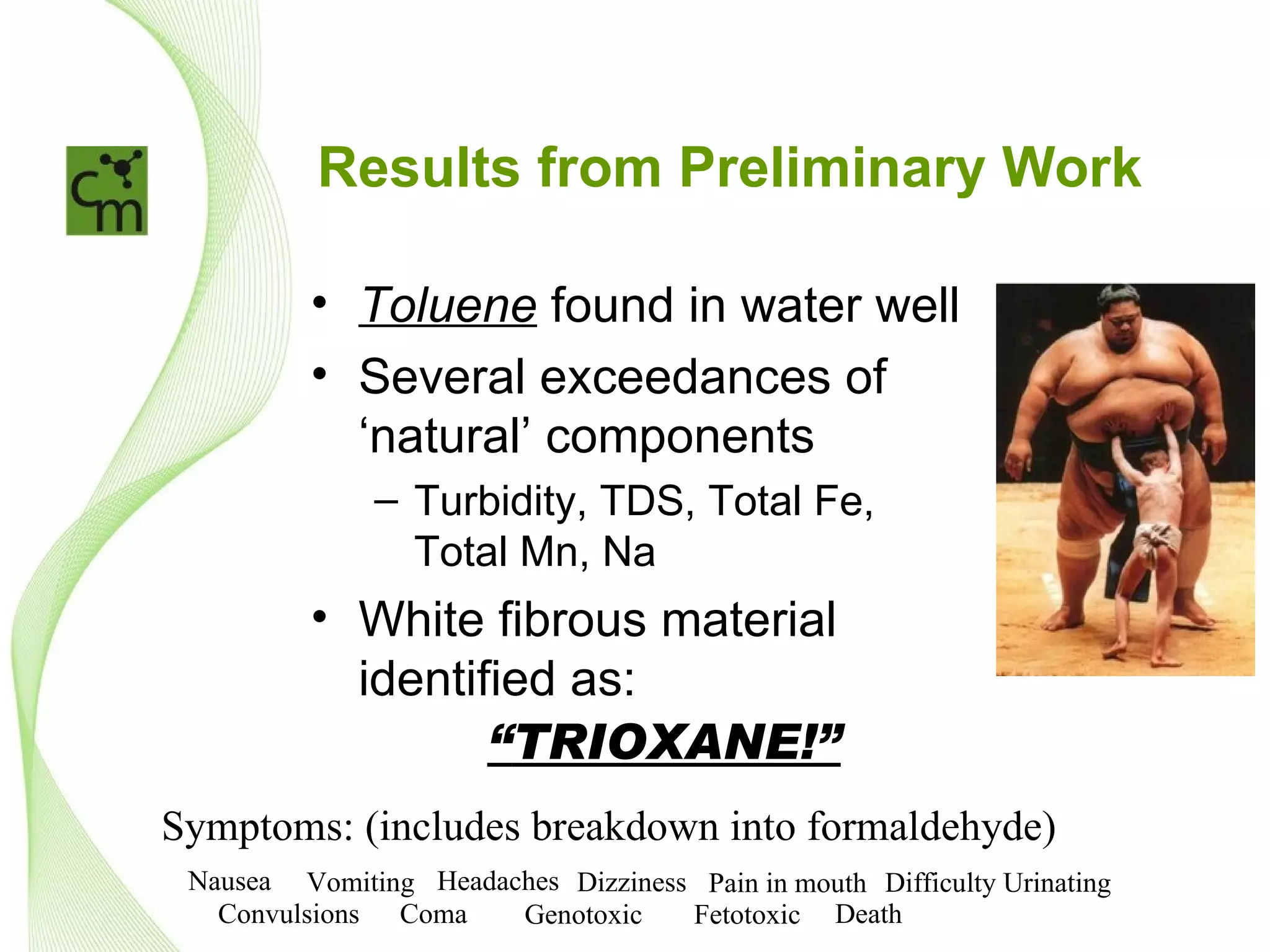 Results from Preliminary Work

          • Toluene found in water well
          • Several exceedances of
            ‘natural’ components
               – Turbidity, TDS, Total Fe,
                 Total Mn, Na
          • White fibrous material
            identified as:
                   “TRIOXANE!”
Symptoms: (includes breakdown into formaldehyde)
 Nausea Vomiting Headaches Dizziness Pain in mouth Difficulty Urinating
   Convulsions Coma    Genotoxic    Fetotoxic Death
 