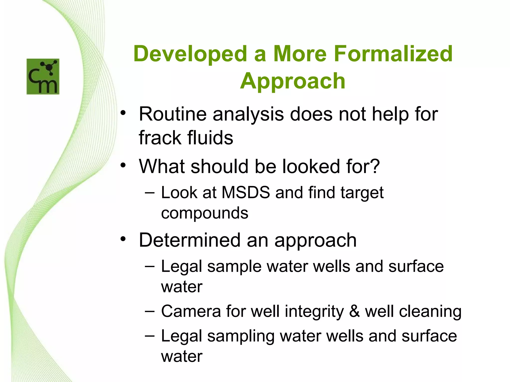 Developed a More Formalized
         Approach
• Routine analysis does not help for
  frack fluids
• What should be looked for?
  – Look at MSDS and find target
    compounds
• Determined an approach
  – Legal sample water wells and surface
    water
  – Camera for well integrity & well cleaning
  – Legal sampling water wells and surface
    water
 