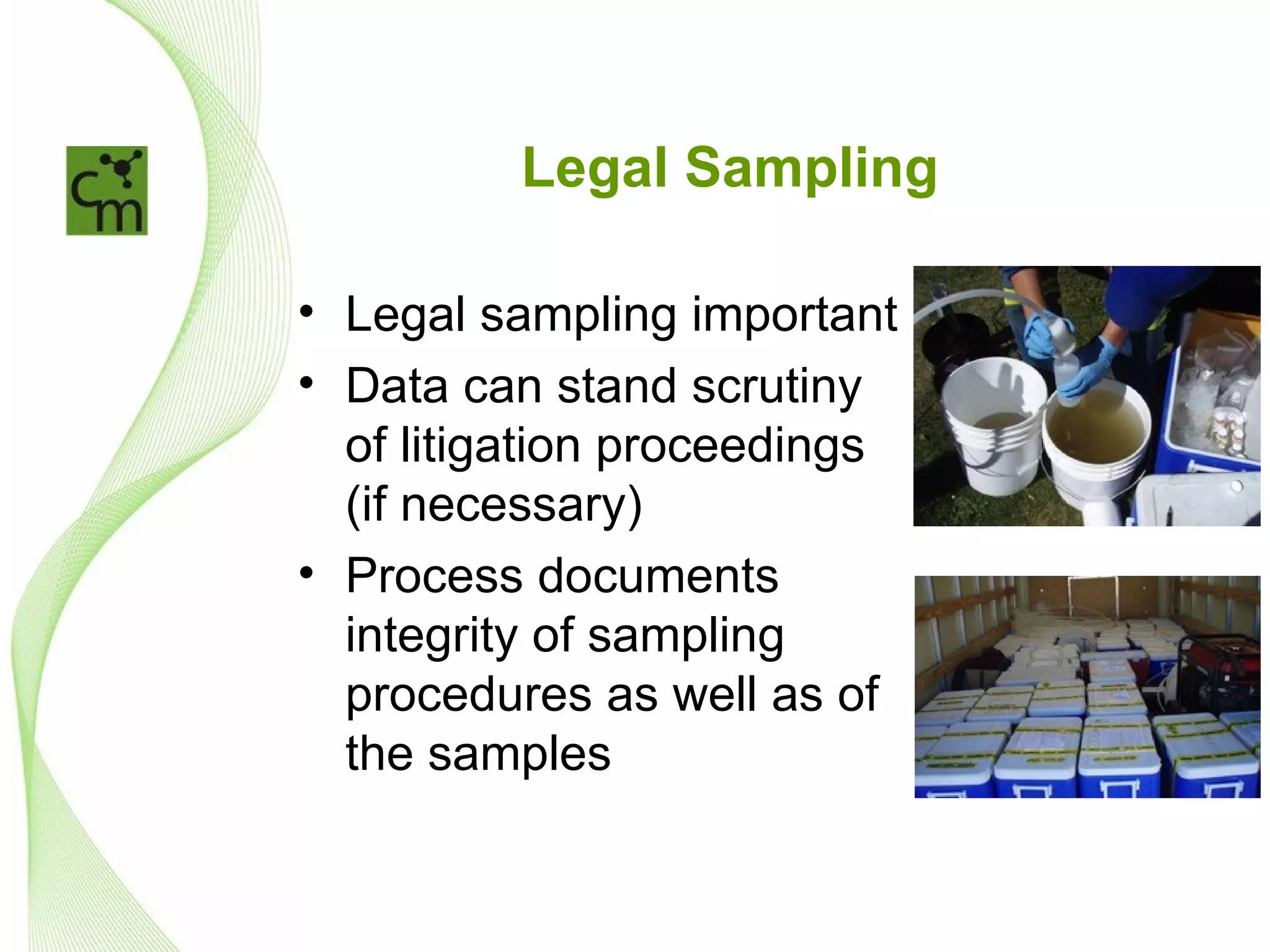 Legal Sampling

• Legal sampling important
• Data can stand scrutiny
  of litigation proceedings
  (if necessary)
• Process documents
  integrity of sampling
  procedures as well as of
  the samples
 