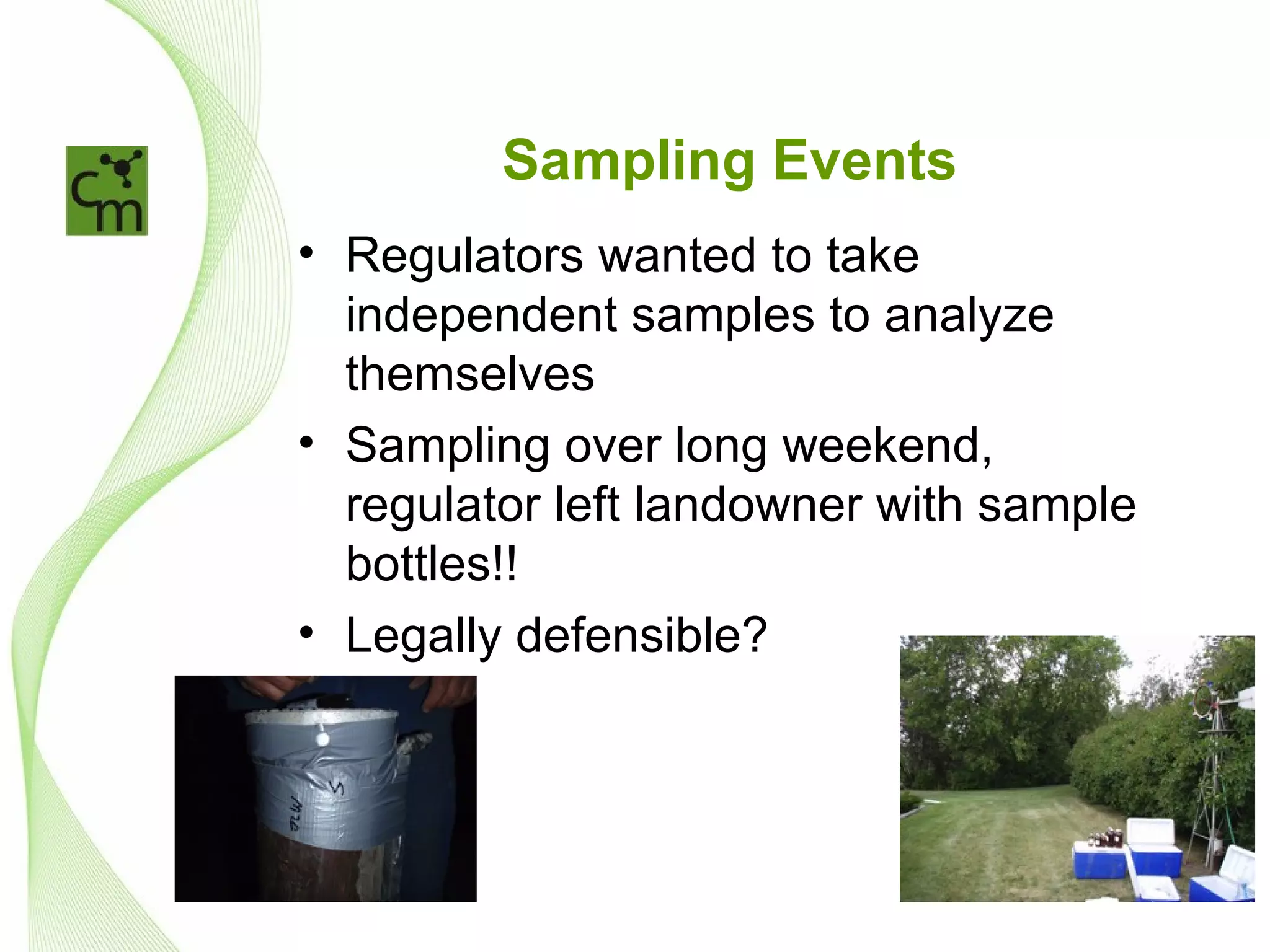 Sampling Events
• Regulators wanted to take
  independent samples to analyze
  themselves
• Sampling over long weekend,
  regulator left landowner with sample
  bottles!!
• Legally defensible?
 