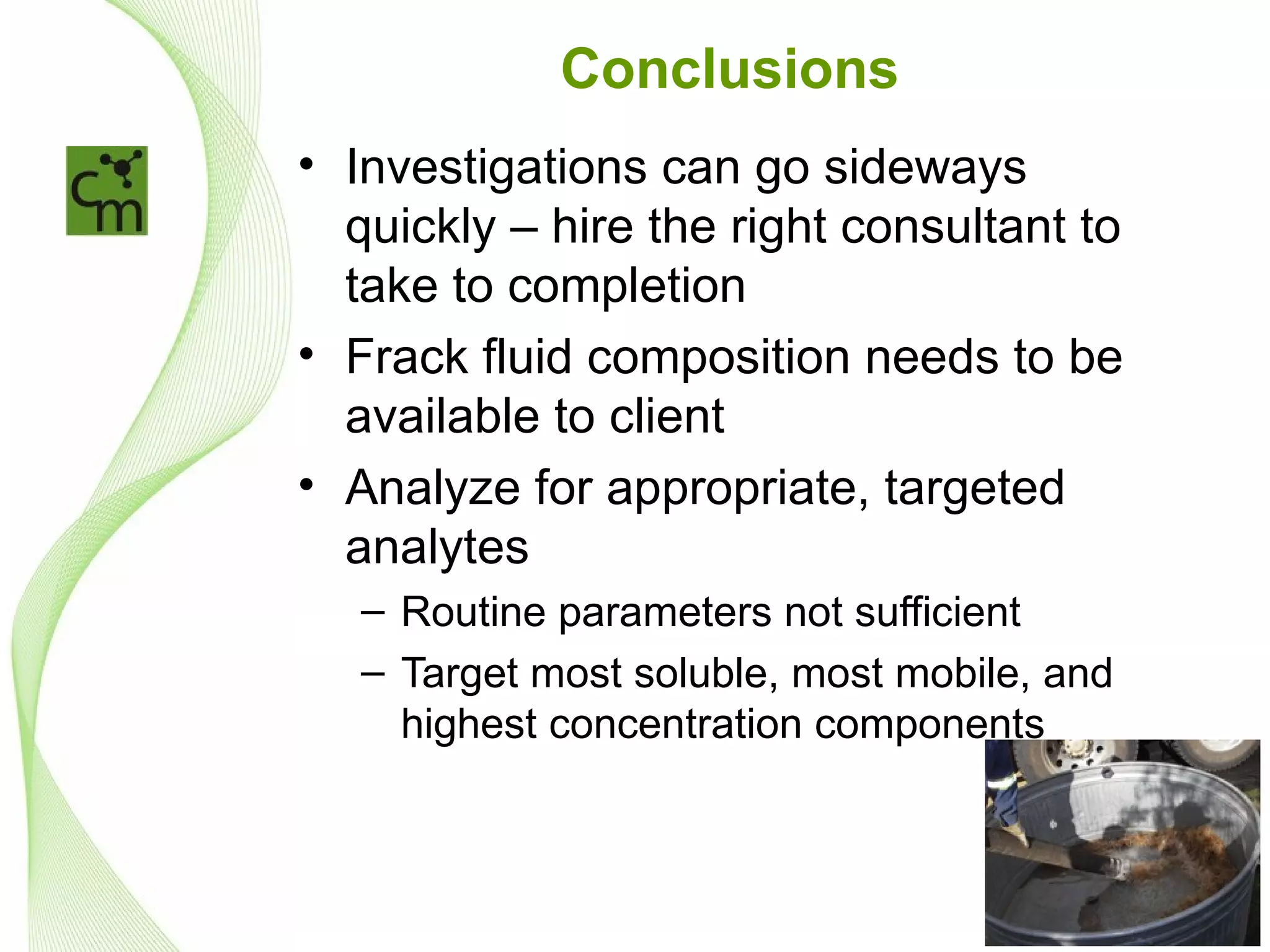 Conclusions
• Investigations can go sideways
  quickly – hire the right consultant to
  take to completion
• Frack fluid composition needs to be
  available to client
• Analyze for appropriate, targeted
  analytes
   – Routine parameters not sufficient
   – Target most soluble, most mobile, and
     highest concentration components
 