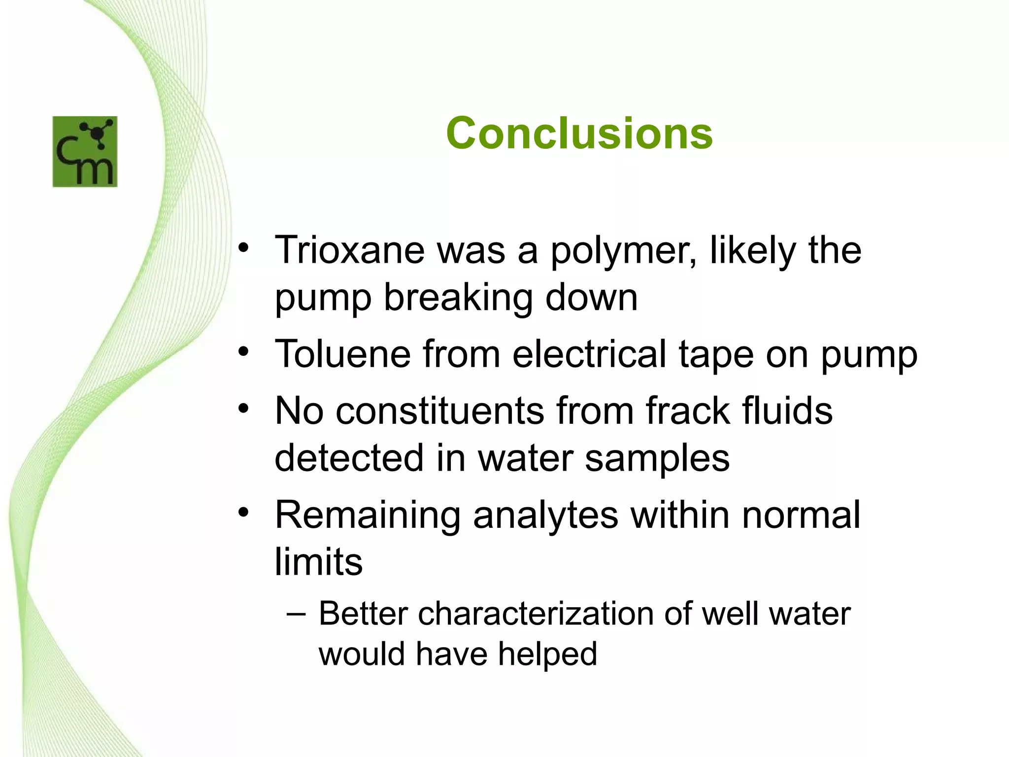 Conclusions

• Trioxane was a polymer, likely the
  pump breaking down
• Toluene from electrical tape on pump
• No constituents from frack fluids
  detected in water samples
• Remaining analytes within normal
  limits
  – Better characterization of well water
    would have helped
 