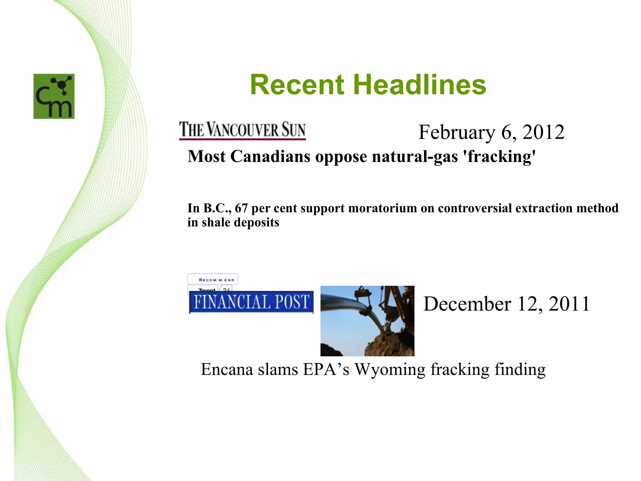 Sun Run
        Student videos
        Ski Guide
        Today's Paper
        Video




                      Recent Headlines
»




                                                                February 6, 2012
Most Canadians oppose natural-gas 'fracking'

In B.C., 67 per cent support moratorium on controversial extraction method
in shale deposits

By Natalie Stechyson, Postmedia News February 6, 2012

    Re co m m e n d
    Tweet     24


Comment
         2
                                                                  December 12, 2011
1


The majority of Canadians and a strong majority of British Columbians oppose hydraulic fracturing - better known as
"fracking" - and would sup-port a moratorium on the natural gas extraction method, a poll reveals.
    Encana slams EPA’s Wyoming fracking finding
The Environics Research poll, commissioned by the Council of Canadians, found that 62 per cent of the Canadians polled
supported a moratorium on all fracking for natural gas until all environmental reviews are complete.

B.C. residents, at 67 per cent, were most likely to support a moratorium on fracking. B.C. was followed by Atlantic Canada,
where 66 per of those polled supported a moratorium, then Ontario (65 per cent), Manitoba/Saskatchewan (64 per cent),
Alberta (57 per cent) and Quebec (55 per cent).
 
