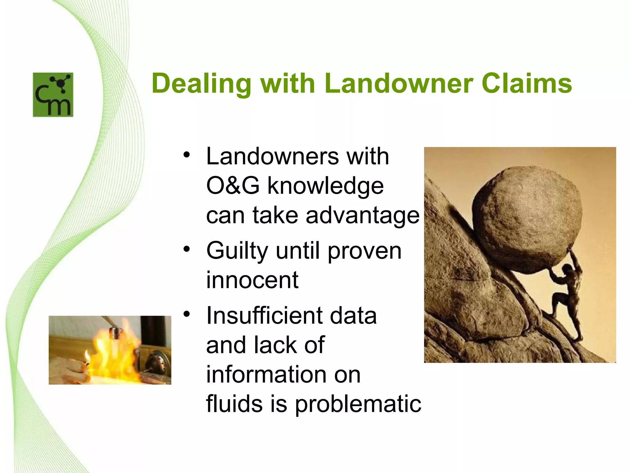 Dealing with Landowner Claims

  • Landowners with
    O&G knowledge
    can take advantage
  • Guilty until proven
    innocent
  • Insufficient data
    and lack of
    information on
    fluids is problematic
 